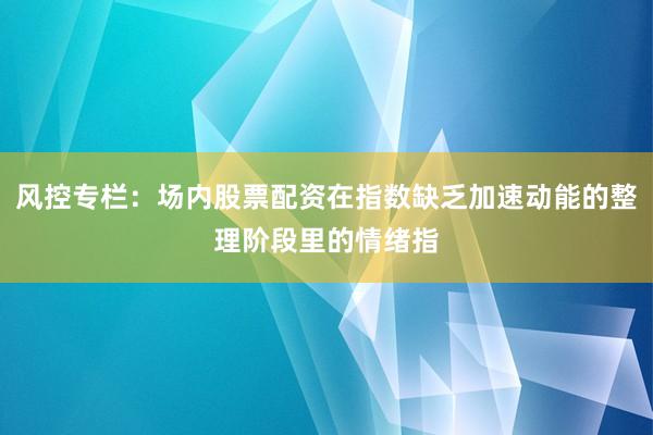 风控专栏：场内股票配资在指数缺乏加速动能的整理阶段里的情绪指