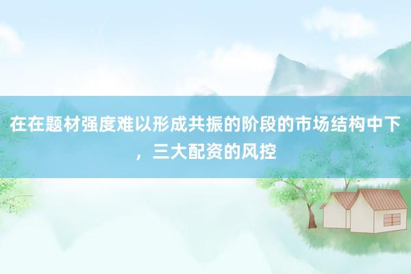 在在题材强度难以形成共振的阶段的市场结构中下，三大配资的风控