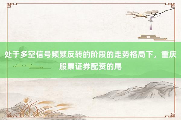 处于多空信号频繁反转的阶段的走势格局下，重庆股票证券配资的尾