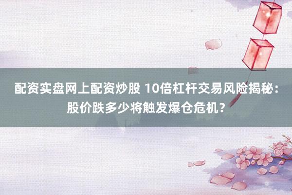 配资实盘网上配资炒股 10倍杠杆交易风险揭秘：股价跌多少将触发爆仓危机？