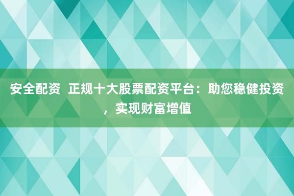 安全配资  正规十大股票配资平台：助您稳健投资，实现财富增值