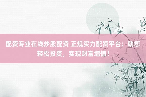 配资专业在线炒股配资 正规实力配资平台：助您轻松投资，实现财富增值！