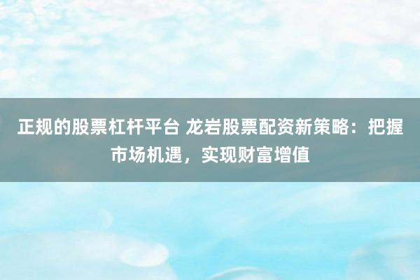 正规的股票杠杆平台 龙岩股票配资新策略：把握市场机遇，实现财富增值