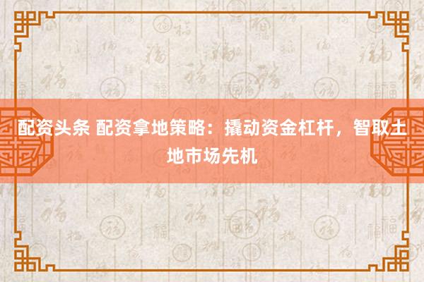 配资头条 配资拿地策略：撬动资金杠杆，智取土地市场先机