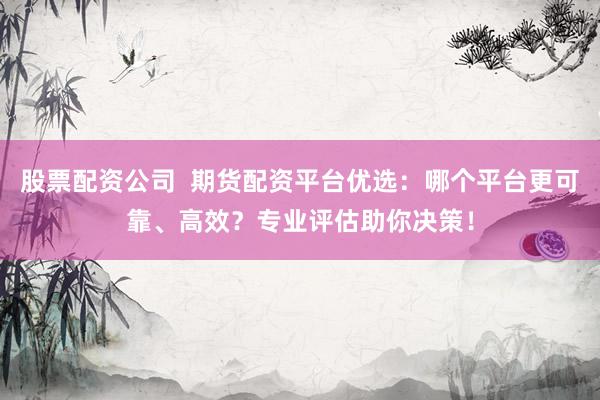 股票配资公司  期货配资平台优选：哪个平台更可靠、高效？专业评估助你决策！