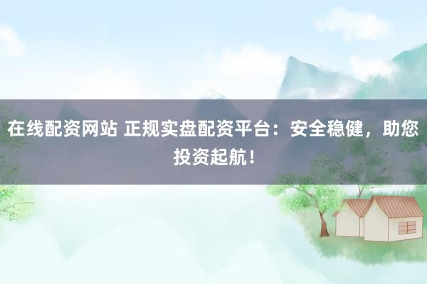 在线配资网站 正规实盘配资平台：安全稳健，助您投资起航！