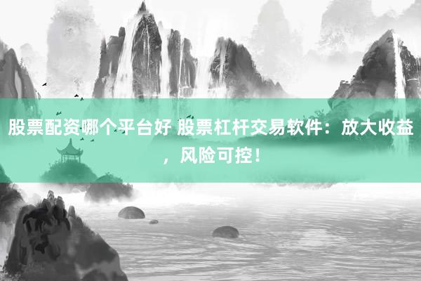 股票配资哪个平台好 股票杠杆交易软件:放大收益,风险可控!