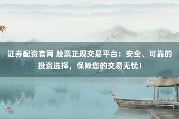 证券配资官网 股票正规交易平台:安全、可靠的投资选择,保障您的交易无忧!