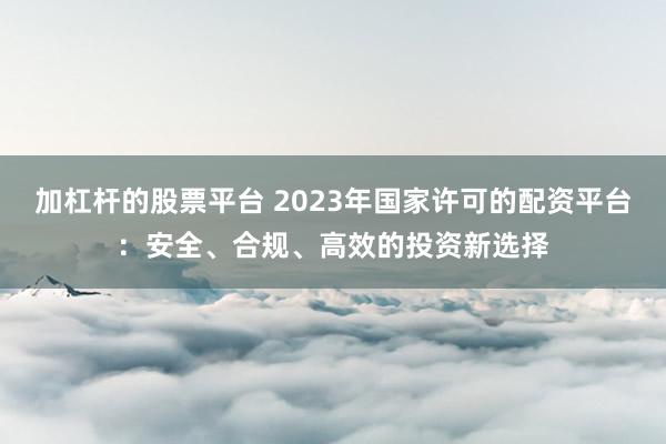加杠杆的股票平台 2023年国家许可的配资平台：安全、合规、高效的投资新选择