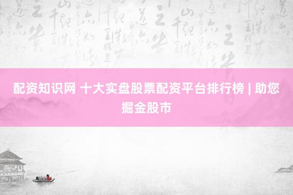 配资知识网 十大实盘股票配资平台排行榜 | 助您掘金股市