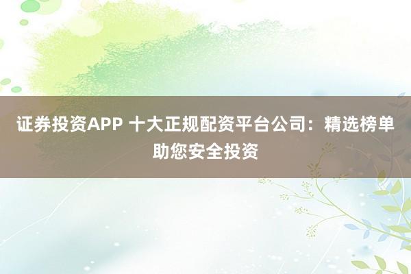 证券投资APP 十大正规配资平台公司：精选榜单助您安全投资