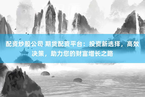 配资炒股公司 期货配资平台：投资新选择，高效决策，助力您的财富增长之路