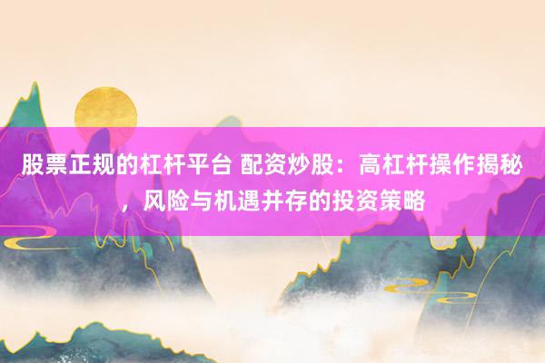 股票正规的杠杆平台 配资炒股:高杠杆操作揭秘,风险与机遇并存的投资策略
