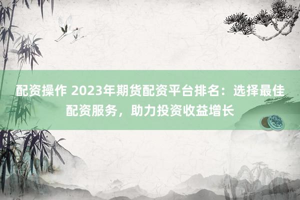 配资操作 2023年期货配资平台排名：选择最佳配资服务，助力投资收益增长