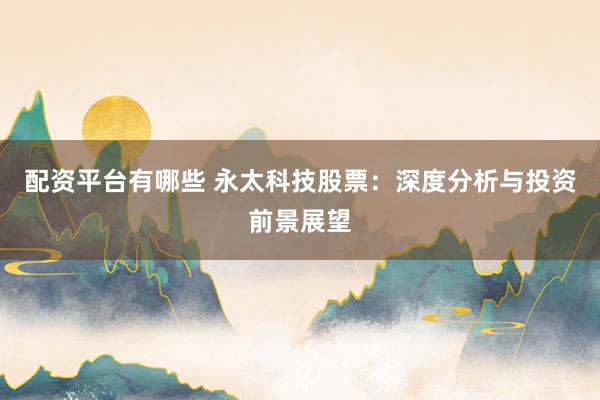 配资平台有哪些 永太科技股票：深度分析与投资前景展望