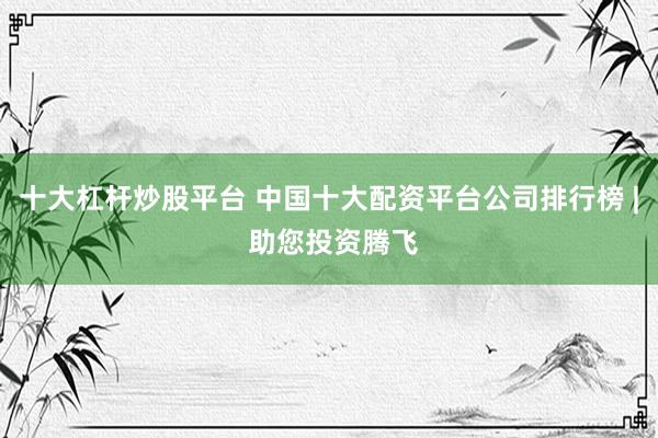 十大杠杆炒股平台 中国十大配资平台公司排行榜 | 助您投资腾飞