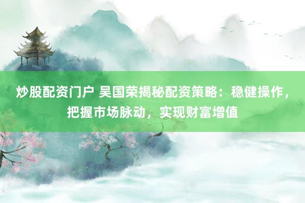 炒股配资门户 吴国荣揭秘配资策略：稳健操作，把握市场脉动，实现财富增值