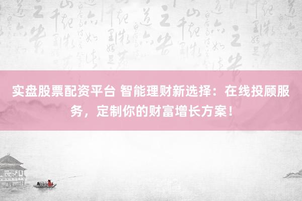 实盘股票配资平台 智能理财新选择：在线投顾服务，定制你的财富增长方案！
