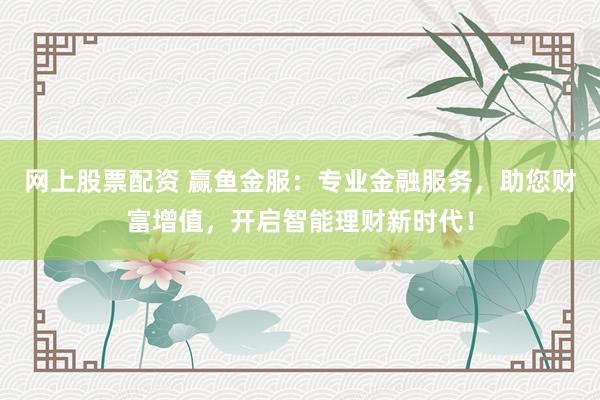 网上股票配资 赢鱼金服:专业金融服务,助您财富增值,开启智能理财新时代!