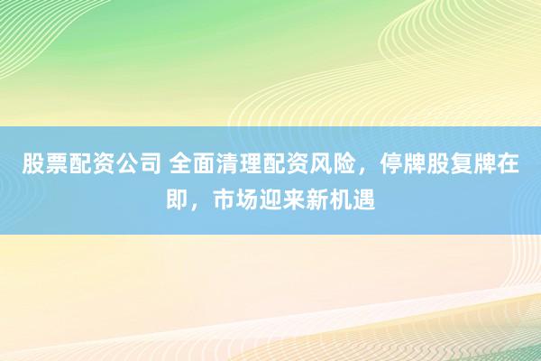 股票配资公司 全面清理配资风险,停牌股复牌在即,市场迎来新机遇