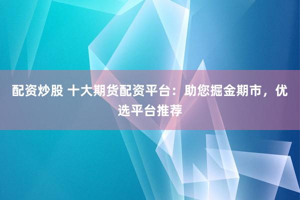 配资炒股 十大期货配资平台:助您掘金期市,优选平台推荐
