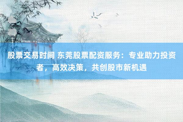 股票交易时间 东莞股票配资服务：专业助力投资者，高效决策，共创股市新机遇