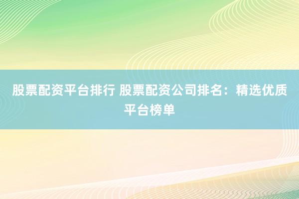 股票配资平台排行 股票配资公司排名：精选优质平台榜单