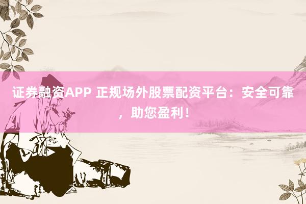证券融资APP 正规场外股票配资平台:安全可靠,助您盈利!