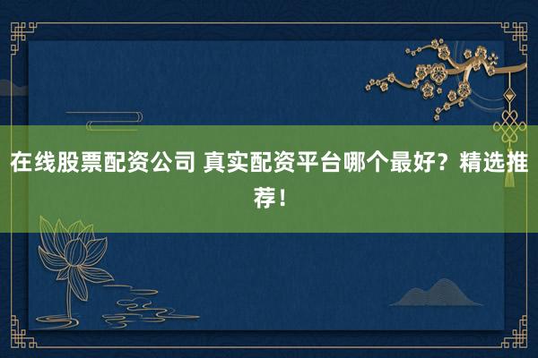 在线股票配资公司 真实配资平台哪个最好？精选推荐！