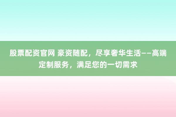 股票配资官网 豪资随配,尽享奢华生活——高端定制服务,满足您的一切需求