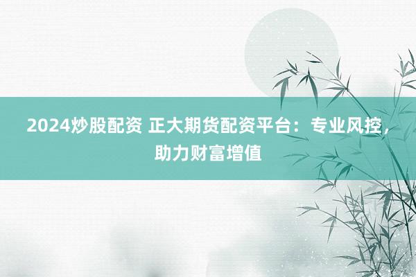 2024炒股配资 正大期货配资平台：专业风控，助力财富增值