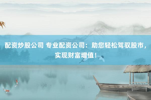 配资炒股公司 专业配资公司：助您轻松驾驭股市，实现财富增值！
