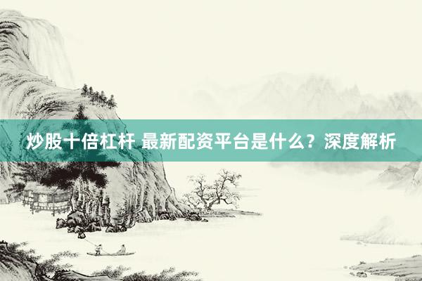 炒股十倍杠杆 最新配资平台是什么？深度解析