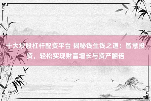 十大炒股杠杆配资平台 揭秘钱生钱之道:智慧投资,轻松实现财富增长与资产翻倍