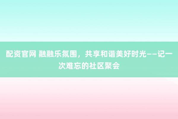 配资官网 融融乐氛围，共享和谐美好时光——记一次难忘的社区聚会