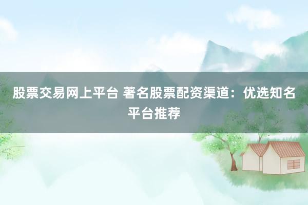 股票交易网上平台 著名股票配资渠道：优选知名平台推荐