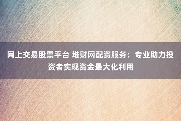 网上交易股票平台 堆财网配资服务:专业助力投资者实现资金最大化利用