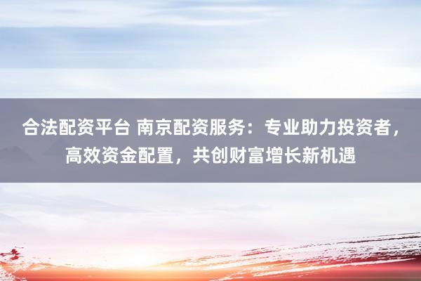 合法配资平台 南京配资服务:专业助力投资者,高效资金配置,共创财富增长新机遇