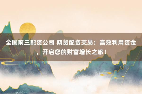 全国前三配资公司 期货配资交易：高效利用资金，开启您的财富增长之旅！