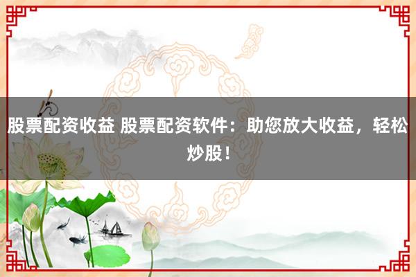 股票配资收益 股票配资软件:助您放大收益,轻松炒股!