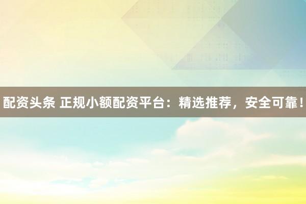 配资头条 正规小额配资平台：精选推荐，安全可靠！