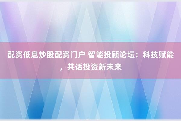 配资低息炒股配资门户 智能投顾论坛：科技赋能，共话投资新未来
