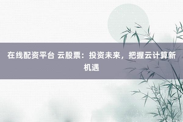 在线配资平台 云股票：投资未来，把握云计算新机遇