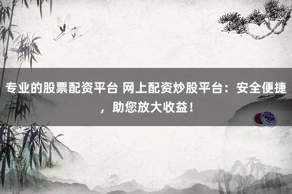 专业的股票配资平台 网上配资炒股平台：安全便捷，助您放大收益！