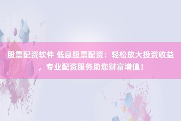 股票配资软件 低息股票配资：轻松放大投资收益，专业配资服务助您财富增值！