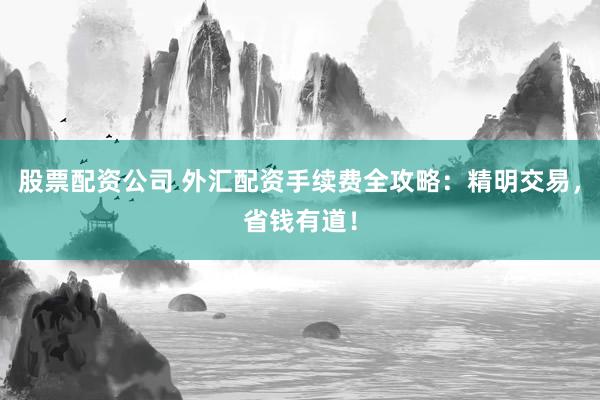 股票配资公司 外汇配资手续费全攻略：精明交易，省钱有道！