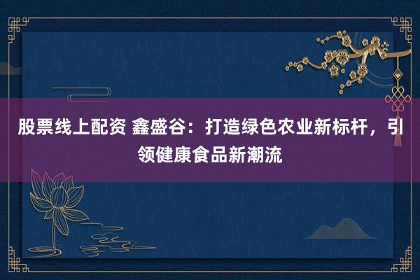 股票线上配资 鑫盛谷：打造绿色农业新标杆，引领健康食品新潮流