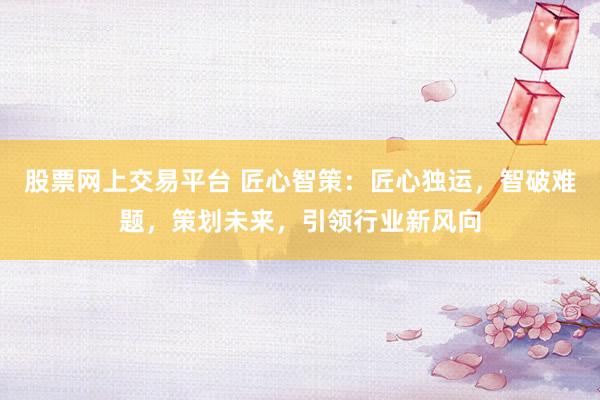 股票网上交易平台 匠心智策:匠心独运,智破难题,策划未来,引领行业新风向