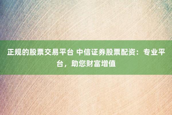 正规的股票交易平台 中信证券股票配资：专业平台，助您财富增值