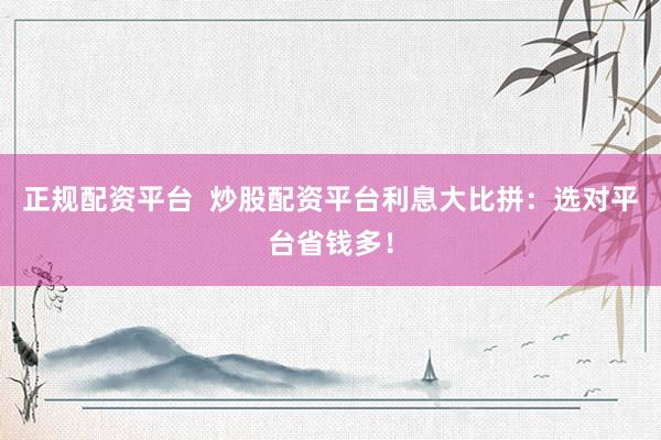 正规配资平台  炒股配资平台利息大比拼：选对平台省钱多！